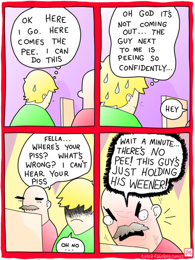 GUY 1: OK HERE I GO. HERE COMES THE PEE. I CAN DO THIS 

GUY 1: OH GOD IT'S NOT COMING OUT... THE GUY NEXT TO ME IS PEEING SO CONFIDENTLY... 

GUY 2: FELLA... WHERE'S YOUR PISS? WHAT'S WRONG? I CAN'T HEAR YOUR PISS 

GUY 2: HEY WAIT A MINUTE THERE'S NO PEE! THIS GUY'S JUST HOLDING HIS WEENER!